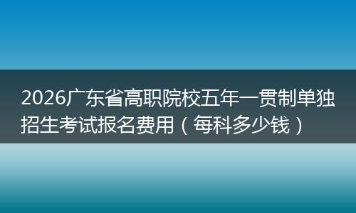 2026广东省高职院校五年一贯制单独招生考试报名费用（每科多少钱）