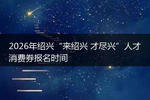 2026年绍兴“来绍兴 才尽兴”人才消费券报名时间