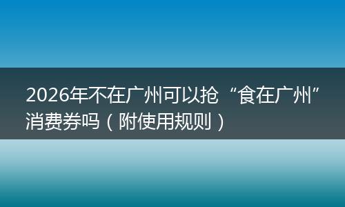 2026年不在广州可以抢“食在广州”消费券吗（附使用规则）