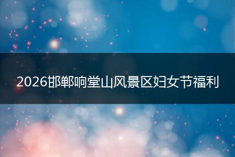 2026邯郸响堂山风景区妇女节福利