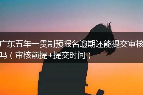 广东五年一贯制预报名逾期还能提交审核吗（审核前提+提交时间）