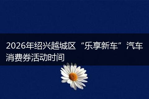 2026年绍兴越城区“乐享新车”汽车消费券活动时间