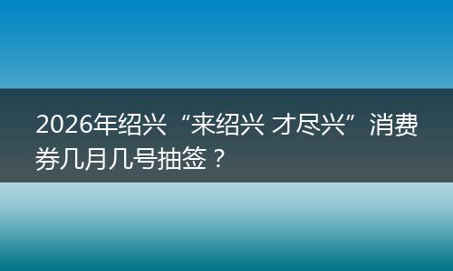 2026年绍兴“来绍兴 才尽兴”消费券几月几号抽签？