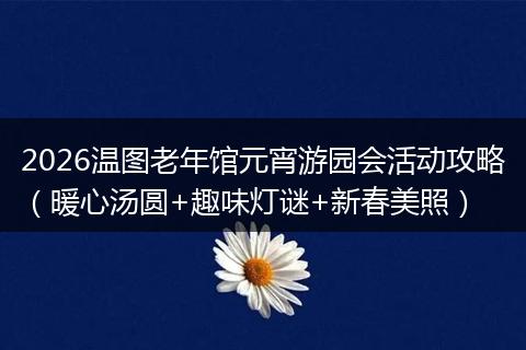 2026温图老年馆元宵游园会活动攻略（暖心汤圆+趣味灯谜+新春美照）