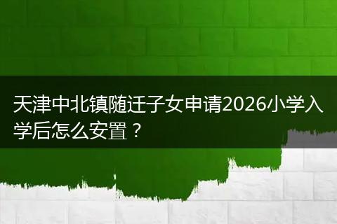 天津中北镇随迁子女申请2026小学入学后怎么安置？