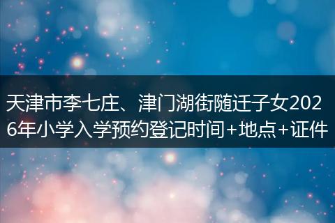 天津市李七庄、津门湖街随迁子女2026年小学入学预约登记时间+地点+证件