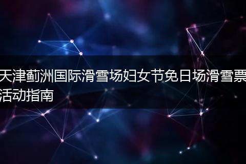 天津蓟洲国际滑雪场妇女节免日场滑雪票活动指南