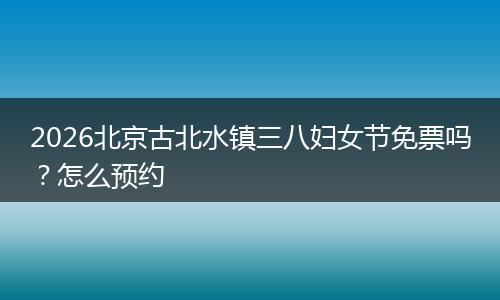 2026北京古北水镇三八妇女节免票吗？怎么预约