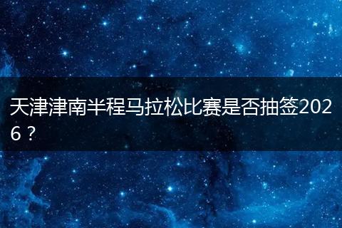 天津津南半程马拉松比赛是否抽签2026？