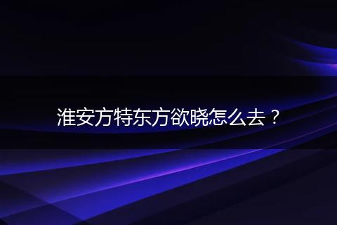 淮安方特东方欲晓怎么去？