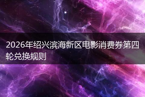 2026年绍兴滨海新区电影消费券第四轮兑换规则