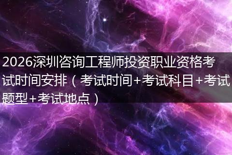 2026深圳咨询工程师投资职业资格考试时间安排（考试时间+考试科目+考试题型+考试地点）