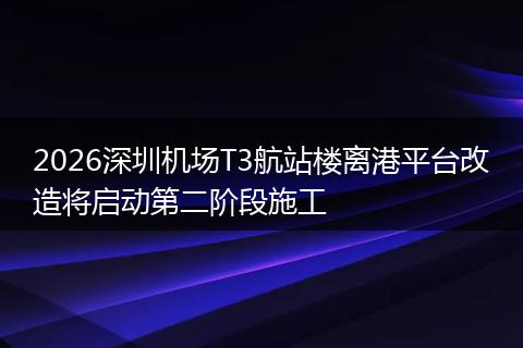 2026深圳机场T3航站楼离港平台改造将启动第二阶段施工