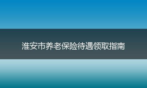 淮安市养老保险待遇领取指南