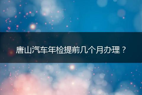 唐山汽车年检提前几个月办理？