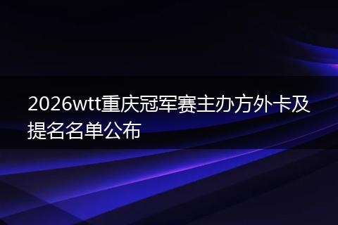 2026wtt重庆冠军赛主办方外卡及提名名单公布
