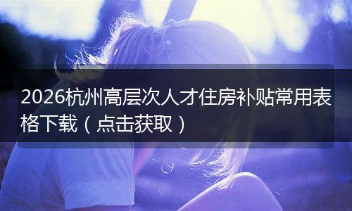 2026杭州高层次人才住房补贴常用表格下载（点击获取）