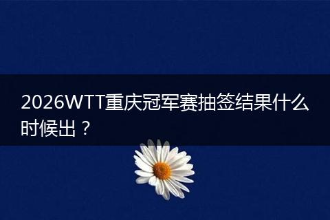2026WTT重庆冠军赛抽签结果什么时候出？