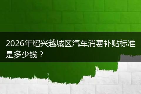 2026年绍兴越城区汽车消费补贴标准是多少钱？