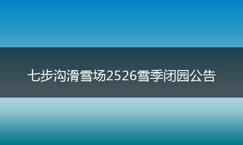 七步沟滑雪场2526雪季闭园公告