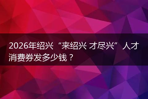 2026年绍兴“来绍兴 才尽兴”人才消费券发多少钱？
