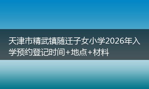 天津市精武镇随迁子女小学2026年入学预约登记时间+地点+材料