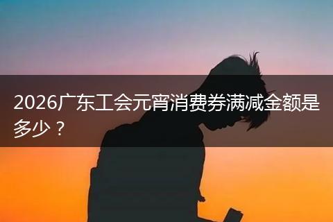2026广东工会元宵消费券满减金额是多少？