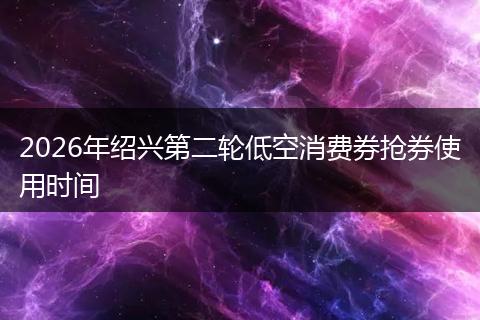 2026年绍兴第二轮低空消费券抢券使用时间