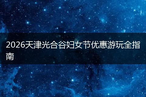 2026天津光合谷妇女节优惠游玩全指南