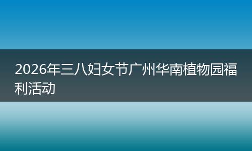2026年三八妇女节广州华南植物园福利活动