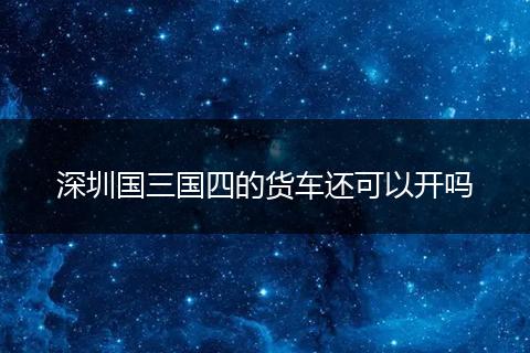 深圳国三国四的货车还可以开吗