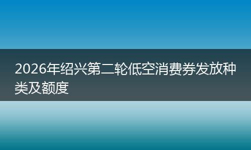 2026年绍兴第二轮低空消费券发放种类及额度