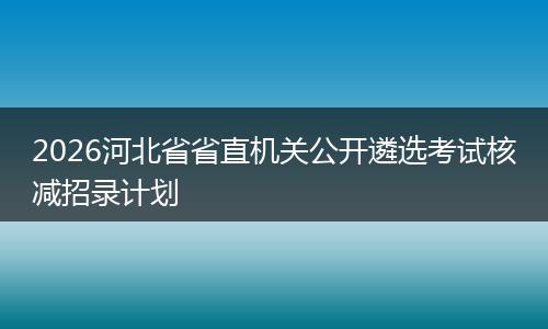 2026河北省省直机关公开遴选考试核减招录计划