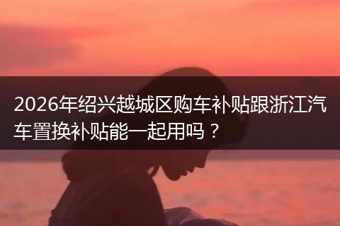 2026年绍兴越城区购车补贴跟浙江汽车置换补贴能一起用吗？