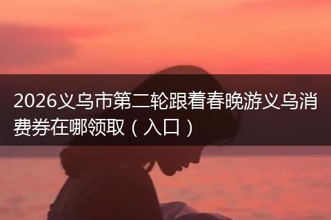 2026义乌市第二轮跟着春晚游义乌消费券在哪领取（入口）