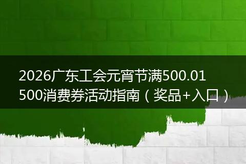 2026广东工会元宵节满500.01500消费券活动指南（奖品+入口）