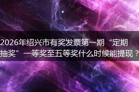 2026年绍兴市有奖发票第一期“定期抽奖”一等奖至五等奖什么时候能提现？