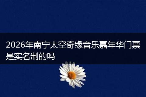 2026年南宁太空奇缘音乐嘉年华门票是实名制的吗