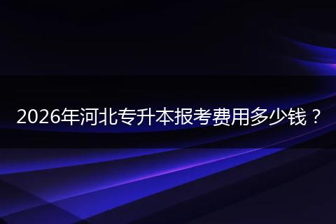 2026年河北专升本报考费用多少钱？