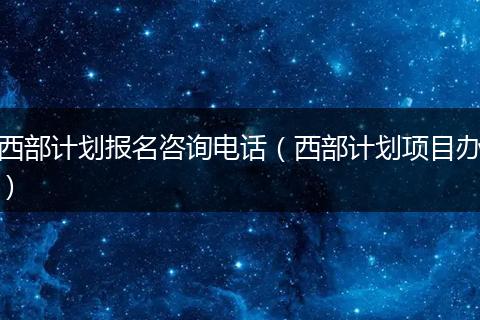 西部计划报名咨询电话（西部计划项目办）