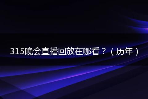 315晚会直播回放在哪看？（历年）
