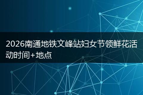 2026南通地铁文峰站妇女节领鲜花活动时间+地点