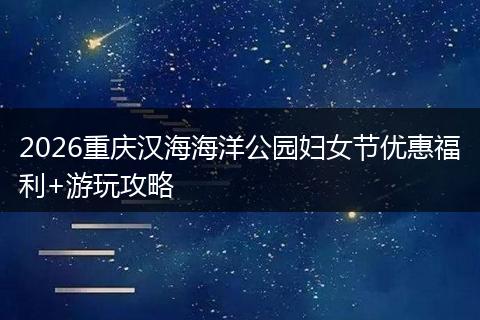 2026重庆汉海海洋公园妇女节优惠福利+游玩攻略