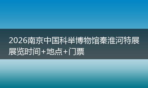 2026南京中国科举博物馆秦淮河特展展览时间+地点+门票