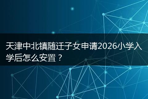 天津中北镇随迁子女申请2026小学入学后怎么安置？