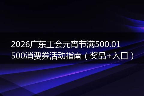 2026广东工会元宵节满500.01500消费券活动指南（奖品+入口）