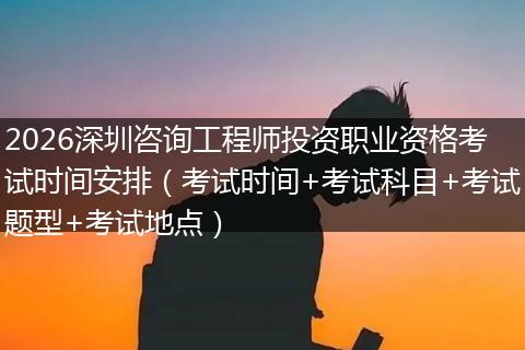 2026深圳咨询工程师投资职业资格考试时间安排（考试时间+考试科目+考试题型+考试地点）