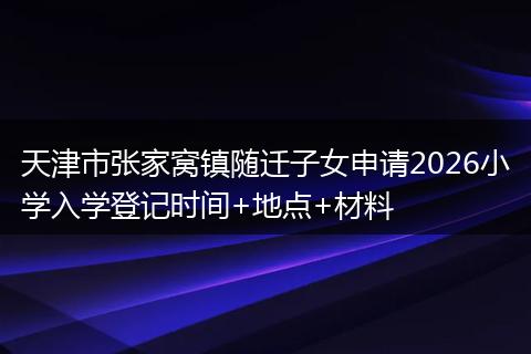 天津市张家窝镇随迁子女申请2026小学入学登记时间+地点+材料