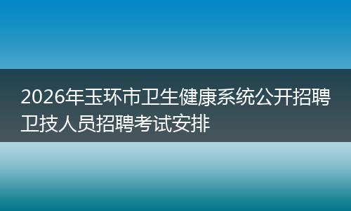 2026年玉环市卫生健康系统公开招聘卫技人员招聘考试安排