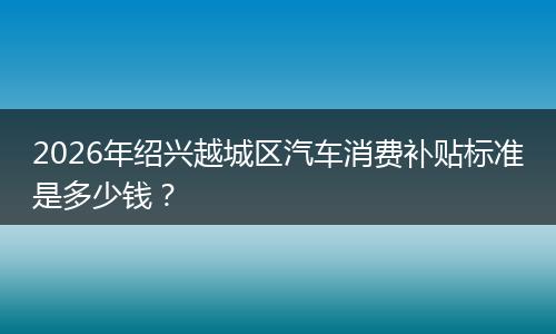 2026年绍兴越城区汽车消费补贴标准是多少钱？